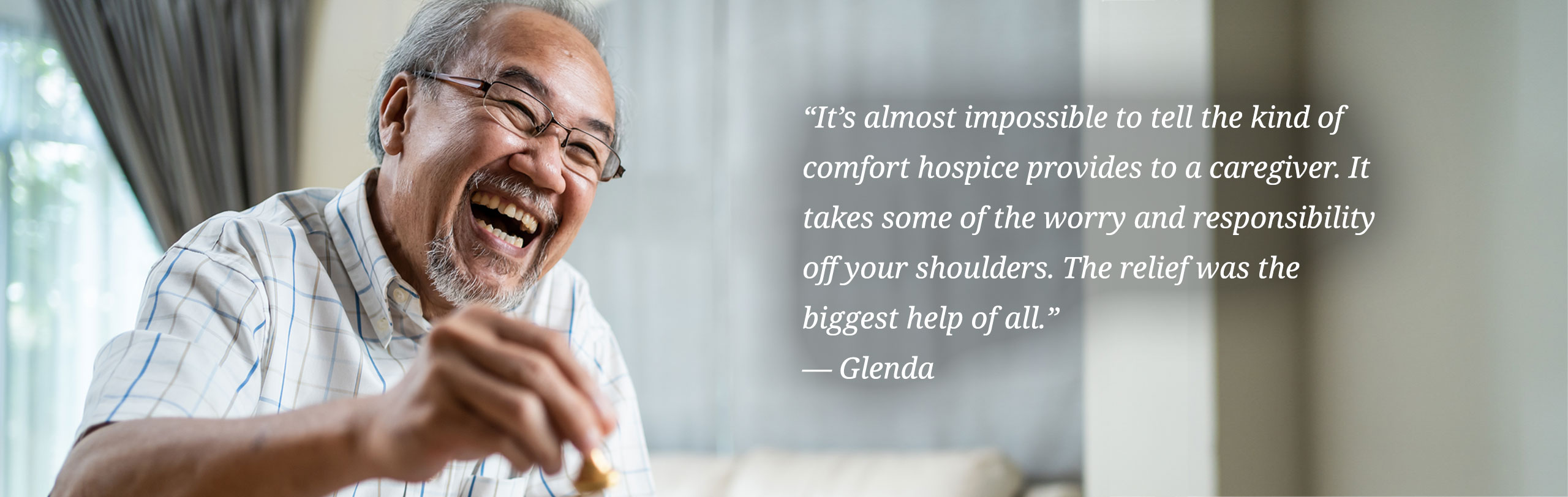 It’s almost impossible to tell the kind of comfort hospice provides to a caregiver. It takes some of the worry and responsibility off your shoulders. The relief was the biggest help of all.